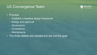 • Mission and purpose
– Think holistically to create ”One”
– Communicate and partner with all product team disciplines
• Team composition
– UX designers with varying backgrounds
– Senior UI development attendance
• Culture
– “Humility is not thinking less of yourself, it is thinking of yourself less.”
– Respect for each other creates strong partnerships
– Communication fosters clarity and efficiency
UX Convergence Team
 