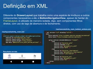 Definição em XML
Diferente do DrawerLayout que trabalha como uma espécie de invólucro a outros
componentes necessários a ele, o BottomNavigationView, apesar de herdar do
FrameLayout, é utilizado de maneira isolada, digo, sem componentes filhos
diretos, com uso de tags de abertura e de fechamento.
/res/layout/activity_main.xml
/res/menu/activity_main_bottom_actions.xml
Resultado em tela
 