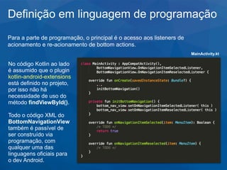 Definição em linguagem de programação
Para a parte de programação, o principal é o acesso aos listeners de
acionamento e re-acionamento de bottom actions.
No código Kotlin ao lado
é assumido que o plugin
kotlin-android-extensions
está definido no projeto,
por isso não há
necessidade de uso do
método findViewById().
Todo o código XML do
BottomNavigationView
também é passível de
ser construído via
programação, com
qualquer uma das
linguagens oficiais para
o dev Android.
MainActivity.kt
 