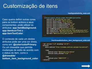 Customização de itens
Caso queira definir outras cores
para os bottom actions e seus
componentes, pode utilizar os
atributos: app:itemBackground,
app:itemIconTint e
app:itemTextColor.
O conteúdo de cada um destes
atributos pode ser uma cor direta,
como em: @color/colorPrimary.
Ou um drawable que permite
mudanças de estilo de acordo com
o status do item, como o
@drawable/
bottom_item_background_color.
/res/drawable/bottom_item_background_color.xml
/res/layout/activity_main.xml
 