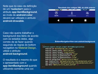 Note que no caso da definição
de um <selector> para o
atributo app:itemBackground,
ao invés de android:color
deverá ser utilizado o atributo
android:drawable.
Caso não queira trabalhar o
background dos itens de acordo
com os estados deles, algo
correto de se fazer quando
seguindo as regras do bottom
navigation no Material Design,
utilize o atributo
android:background.
O resultado é o mesmo do que
o apresentado com o
app:itemBackground quando
utilizando somente uma cor.
Resultado dos códigos XML do slide anterior
BottomNavigationView com android:background
 