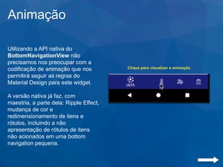 Animação
Utilizando a API nativa do
BottomNavigationView não
precisamos nos preocupar com a
codificação de animação que nos
permitirá seguir as regras do
Material Design para este widget.
A versão nativa já faz, com
maestria, a parte dela: Ripple Effect,
mudança de cor e
redimensionamento de itens e
rótulos, incluindo a não
apresentação de rótulos de itens
não acionados em uma bottom
navigation pequena.
Clique para visualizar a animação
 