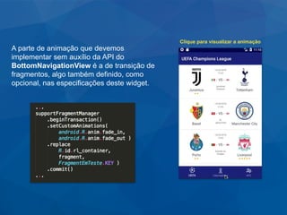 A parte de animação que devemos
implementar sem auxílio da API do
BottomNavigationView é a de transição de
fragmentos, algo também definido, como
opcional, nas especificações deste widget.
Clique para visualizar a animação
 