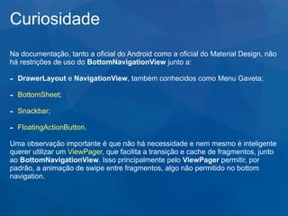 Curiosidade
Na documentação, tanto a oficial do Android como a oficial do Material Design, não
há restrições de uso do BottomNavigationView junto a:
- DrawerLayout e NavigationView, também conhecidos como Menu Gaveta;
- BottomSheet;
- Snackbar;
- FloatingActionButton.
Uma observação importante é que não há necessidade e nem mesmo é inteligente
querer utilizar um ViewPager, que facilita a transição e cache de fragmentos, junto
ao BottomNavigationView. Isso principalmente pelo ViewPager permitir, por
padrão, a animação de swipe entre fragmentos, algo não permitido no bottom
navigation.
 
