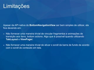 Limitações
Apesar da API nativa do BottomNavigationView ser bem simples de utilizar, ela
fica devendo em:
- Não fornecer uma maneira trivial de vincular fragmentos e animações de
transição aos itens, bottom actions. Algo que é possível quando utilizando
TabLayout e ViewPager;
- Não fornecer uma maneira trivial de ativar o scroll da barra de fundo de acordo
com o scroll do conteúdo em tela.
 