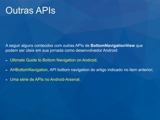 Outras APIs
A seguir alguns conteúdos com outras APIs de BottomNavigationView que
podem ser úteis em sua jornada como desenvolvedor Android:
- Ultimate Guide to Bottom Navigation on Android;
- AHBottomNavigation, API bottom navigation do artigo indicado no item anterior;
- Uma série de APIs no Android-Arsenal.
 