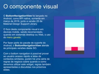 O componente visual
O BottomNavigationView foi lançado no
Android, como API nativa, somente em
março de 2016, junto a versão 25 da
Material Design Support Library.
O foco deste componente visual é em
devices mobile, sendo recomendado,
quando em sistemas desktop ou Web, o uso
do menu gaveta.
Por fazer parte do pacote de suporte do
Android, o BottomNavigationView atende
às principais versões deste SO.
Com o bottom navigation é possível prover
ao usuário acesso rápido a telas de
contextos similares, porém há uma série de
regras de negócio sobre quando e como
devemos utilizar este widget, regras também
apresentadas e discutidas nos próximos
slides.
 
