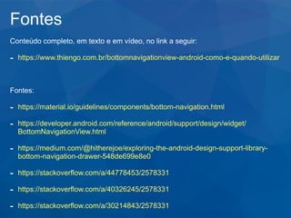 Fontes
Conteúdo completo, em texto e em vídeo, no link a seguir:
- https://www.thiengo.com.br/bottomnavigationview-android-como-e-quando-utilizar
Fontes:
- https://material.io/guidelines/components/bottom-navigation.html
- https://developer.android.com/reference/android/support/design/widget/
BottomNavigationView.html
- https://medium.com/@hitherejoe/exploring-the-android-design-support-library-
bottom-navigation-drawer-548de699e8e0
- https://stackoverflow.com/a/44778453/2578331
- https://stackoverflow.com/a/40326245/2578331
- https://stackoverflow.com/a/30214843/2578331
 