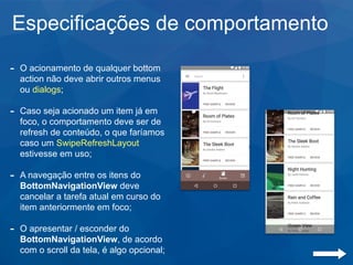 Especificações de comportamento
- O acionamento de qualquer bottom
action não deve abrir outros menus
ou dialogs;
- Caso seja acionado um item já em
foco, o comportamento deve ser de
refresh de conteúdo, o que faríamos
caso um SwipeRefreshLayout
estivesse em uso;
- A navegação entre os itens do
BottomNavigationView deve
cancelar a tarefa atual em curso do
item anteriormente em foco;
- O apresentar / esconder do
BottomNavigationView, de acordo
com o scroll da tela, é algo opcional;
 