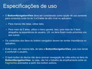 Especificações de uso
- O BottomNavigationView deve ser considerado como opção de uso somente
para contextos onde há de 3 a 5 telas de alto nível no aplicativo:
- Para menos três telas, utilize tabs;
- Para mais de 5 telas, utilize o menu gaveta, isso, pois mais do 5 itens
atrapalha na experiência do usuário, UX, os itens ficam muito próximos uns
aos outros.
- Os conteúdos dos itens do bottom navigation devem ter similar importância no
aplicativo;
- Evite o uso, em mesma tela, de tabs e BottomNavigationView, pois isso tende
a confundir o usuário;
- O back button do device não deve acionar navegação de volta entre os itens do
BottomNavigationView, ou seja, não há o trabalho de empilhamento entre os
fragmentos acionados a partir dos bottom actions.
 