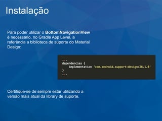 Instalação
Para poder utilizar o BottomNavigationView
é necessário, no Gradle App Level, a
referência a biblioteca de suporte do Material
Design:
Certifique-se de sempre estar utilizando a
versão mais atual da library de suporte.
 