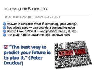 Answer in advance: What if something goes wrong?
Not widely used — can provide a competitive edge
Always Have a Plan B — and possibly Plan C, D, etc.
The goal: reduce unwanted and unknown risks
“The best way to
predict your future is
to plan it.” (Peter
Drucker)
Improving the Bottom Line
CONTINGENCY PLANNING — ALWAYS HAVE A PLAN B
 