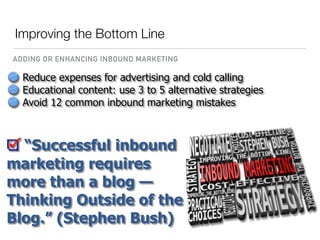 Reduce expenses for advertising and cold calling
Educational content: use 3 to 5 alternative strategies
Avoid 12 common inbound marketing mistakes
“Successful inbound
marketing requires
more than a blog —
Thinking Outside of the
Blog.” (Stephen Bush)
Improving the Bottom Line
ADDING OR ENHANCING INBOUND MARKETING
 
