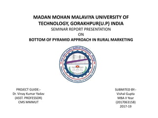 MADAN MOHAN MALAVIYA UNIVERSITY OF
TECHNOLOGY, GORAKHPUR(U.P) INDIA
SEMINAR REPORT PRESENTATION
ON
BOTTOM OF PYRAMID APPROACH IN RURAL MARKETING
PROJECT GUIDE:-
Dr. Vinay Kumar Yadav
(ASST. PROFESSOR)
CMS MMMUT
SUBMITED BY:-
Vishal Gupta
MBA II Year
(2017063158)
2017-19
 