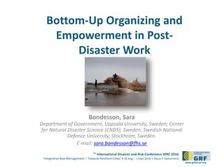 6th
International Disaster and Risk Conference IDRC 2016
‘Integrative Risk Management – Towards Resilient Cities‘ • 28 Aug – 1 Sept 2016 • Davos • Switzerland
www.grforum.org
Bottom-Up Organizing and
Empowerment in Post-
Disaster Work
Bondesson, Sara
Department of Government, Uppsala University, Sweden; Center
for Natural Disaster Science (CNDS), Sweden; Swedish National
Defence University, Stockholm, Sweden.
E-mail: sara.bondesson@fhs.se
 
