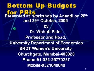 Bottom Up Budgets for PRIs Presented at  workshop by Anandi on 28 th  and 29 th  October, 2006  by Dr. Vibhuti Patel  Professor and Head,  University Department of Economics SNDT Women’s University  Churchgate, Mumbai-400020 Phone-91-022-26770227 Mobile-9321040048 