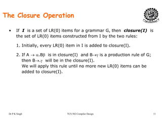 The Closure Operation
• If I is a set of LR(0) items for a grammar G, then closure(I) is
the set of LR(0) items constructed from I by the two rules:
1. Initially, every LR(0) item in I is added to closure(I).
2 If A → α Bβ is in closure(I) and B→γ is a production rule of G;2. If A → α.Bβ is in closure(I) and B→γ is a production rule of G;
then B→.γ will be in the closure(I).
We will apply this rule until no more new LR(0) items can be
dd d t l (I)added to closure(I).
Dr P K Singh TCS 502 Compiler Design 11
 