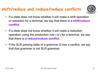 shift/reduce and reduce/reduce conflicts
• If a state does not know whether it will make a shift operation
or reduction for a terminal, we say that there is a shift/reduce
conflict.
• If a state does not know whether it will make a reduction
operation using the production rule i or j for a terminal, we say
that there is a reduce/reduce conflict.
• If the SLR parsing table of a grammar G has a conflict, we say
that that grammar is not SLR grammar.
Dr P K Singh TCS 502 Compiler Design 20
 