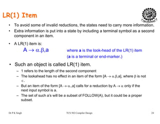 LR(1) Item
• To avoid some of invalid reductions, the states need to carry more information.
• Extra information is put into a state by including a terminal symbol as a second
component in an item.
• A LR(1) item is:
A → α.β,a where a is the look-head of the LR(1) item
(a is a terminal or end-marker.)
• Such an object is called LR(1) item.
1 f t th l th f th d t– 1 refers to the length of the second component
– The lookahead has no effect in an item of the form [A → α.β,a], where β is not
∈.
But an item of the form [A → α a] calls for a reduction by A → α only if the– But an item of the form [A → α.,a] calls for a reduction by A → α only if the
next input symbol is a.
– The set of such a’s will be a subset of FOLLOW(A), but it could be a proper
subset.
Dr P K Singh TCS 502 Compiler Design 24
subset
 