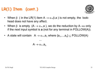 LR(1) Item (cont.)
• When β ( in the LR(1) item A → α.β,a ) is not empty, the look-
head does not have any affect.
• When β is empty (A → α.,a ), we do the reduction by A→α only
if the next input symbol is a (not for any terminal in FOLLOW(A)).
• A state will contain A → α.,a1 where {a1,...,an} ⊆ FOLLOW(A)
...
A → α.,an
Dr P K Singh TCS 502 Compiler Design 25
 