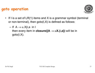 goto operation
• If I is a set of LR(1) items and X is a grammar symbol (terminal
or non-terminal), then goto(I,X) is defined as follows:or non terminal), then goto(I,X) is defined as follows:
– If A → α.Xβ,a in I
then every item in closure({A → αX.β,a}) will be iny ({ β, })
goto(I,X).
Dr P K Singh TCS 502 Compiler Design 27
 