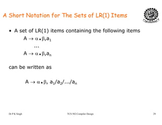 A Short Notation for The Sets of LR(1) Items
• A set of LR(1) items containing the following items
A → α.β aA → α.β,a1
...
A → α.β,anA → α.β,an
can be written as
A → α.β, a1/a2/.../an
Dr P K Singh TCS 502 Compiler Design 29
 