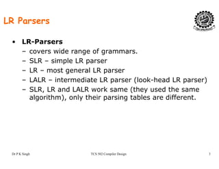 LR Parsers
• LR-Parsers
– covers wide range of grammarscovers wide range of grammars.
– SLR – simple LR parser
– LR – most general LR parserg p
– LALR – intermediate LR parser (look-head LR parser)
– SLR, LR and LALR work same (they used the same
l ith ) l th i i t bl diff talgorithm), only their parsing tables are different.
Dr P K Singh TCS 502 Compiler Design 3
 