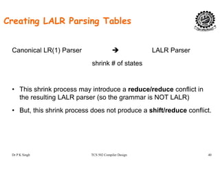 Creating LALR Parsing Tables
Canonical LR(1) Parser LALR Parser( )
shrink # of states
• This shrink process may introduce a reduce/reduce conflict in
th lti LALR ( th i NOT LALR)the resulting LALR parser (so the grammar is NOT LALR)
• But, this shrink process does not produce a shift/reduce conflict.
Dr P K Singh TCS 502 Compiler Design 40
 