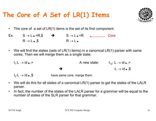 The Core of A Set of LR(1) Items
• The core of a set of LR(1) items is the set of its first component.
Ex: S → L.=R,$ S → L.=R Core
R → L.,$ R → L.
• We will find the states (sets of LR(1) items) in a canonical LR(1) parser with same
cores. Then we will merge them as a single state.
I1:L → id.,= A new state: I12: L → id.,=
L id $L → id.,$
I2:L → id.,$ have same core, merge them
• We will do this for all states of a canonical LR(1) parser to get the states of the LALRWe will do this for all states of a canonical LR(1) parser to get the states of the LALR
parser.
• In fact, the number of the states of the LALR parser for a grammar will be equal to the
number of states of the SLR parser for that grammar.
Dr P K Singh TCS 502 Compiler Design 41
 