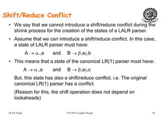Shift/Reduce Conflict
f / f• We say that we cannot introduce a shift/reduce conflict during the
shrink process for the creation of the states of a LALR parser.
• Assume that we can introduce a shift/reduce conflict In this case• Assume that we can introduce a shift/reduce conflict. In this case,
a state of LALR parser must have:
A → α.,a and B → β.aγ,bA → α.,a and B → β.aγ,b
• This means that a state of the canonical LR(1) parser must have:
A → α a and B → β aγ cA → α.,a and B → β.aγ,c
But, this state has also a shift/reduce conflict. i.e. The original
canonical LR(1) parser has a conflict.( ) p
(Reason for this, the shift operation does not depend on
lookaheads)
Dr P K Singh TCS 502 Compiler Design 49
 