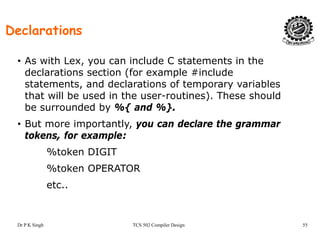 Declarations
• As with Lex, you can include C statements in the
declarations section (for example #include( p
statements, and declarations of temporary variables
that will be used in the user-routines). These should
be surrounded by %{ and %}be surrounded by %{ and %}.
• But more importantly, you can declare the grammar
tokens, for example:, p
%token DIGIT
%token OPERATOR%token OPERATOR
etc..
Dr P K Singh TCS 502 Compiler Design 55
 