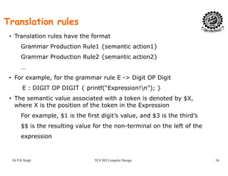 Translation rules
• Translation rules have the format
Grammar Production Rule1 {semantic action1}
G P d i R l 2 { i i 2}Grammar Production Rule2 {semantic action2}
…
• For example for the grammar rule E > Digit OP Digit• For example, for the grammar rule E -> Digit OP Digit
E : DIGIT OP DIGIT { printf(“Expression!n”); }
• The semantic value associated with a token is denoted by $XThe semantic value associated with a token is denoted by $X,
where X is the position of the token in the Expression
For example, $1 is the first digit’s value, and $3 is the third’s
$$ is the resulting value for the non-terminal on the left of the
expression
Dr P K Singh TCS 502 Compiler Design 56
 