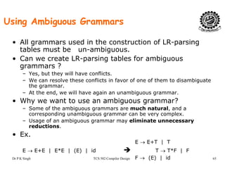 Using Ambiguous Grammars
• All grammars used in the construction of LR-parsing
tables must be un-ambiguous.
• Can we create LR-parsing tables for ambiguous
grammars ?
– Yes, but they will have conflicts., y
– We can resolve these conflicts in favor of one of them to disambiguate
the grammar.
– At the end, we will have again an unambiguous grammar.
h b• Why we want to use an ambiguous grammar?
– Some of the ambiguous grammars are much natural, and a
corresponding unambiguous grammar can be very complex.
Usage of an ambiguous grammar may eliminate unnecessary– Usage of an ambiguous grammar may eliminate unnecessary
reductions.
• Ex.
E → E+T | T
Dr P K Singh TCS 502 Compiler Design 65
E → E+T | T
E → E+E | E*E | (E) | id T → T*F | F
F → (E) | id
 