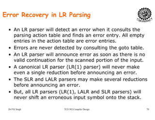 Error Recovery in LR Parsing
• An LR parser will detect an error when it consults the
parsing action table and finds an error entry. All emptyp g y p y
entries in the action table are error entries.
• Errors are never detected by consulting the goto table.
• An LR parser will announce error as soon as there is no
valid continuation for the scanned portion of the input.
• A canonical LR parser (LR(1) parser) will never make• A canonical LR parser (LR(1) parser) will never make
even a single reduction before announcing an error.
• The SLR and LALR parsers may make several reductions
before announcing an error.
• But, all LR parsers (LR(1), LALR and SLR parsers) will
never shift an erroneous input symbol onto the stack
Dr P K Singh TCS 502 Compiler Design 70
never shift an erroneous input symbol onto the stack.
 