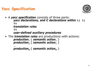 Yacc Specification
• A yacc specification consists of three parts:
yacc declarations, and C declarations within %{ %}
%%
translation rules
%%
user-defined auxiliary procedures
• The translation rules are productions with actions:
production1 { semantic action1 }p 1 { 1 }
production2 { semantic action2 }
…
productionn { semantic actionn }p oduct o n { se a t c act o n }
74
 