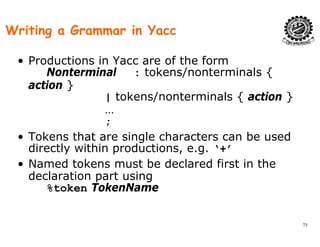 Writing a Grammar in Yacc
• Productions in Yacc are of the form
Nonterminal : tokens/nonterminals {/ {
action }
| tokens/nonterminals { action }
…
;
• Tokens that are single characters can be usedTokens that are single characters can be used
directly within productions, e.g. ‘+’
• Named tokens must be declared first in the
declaration part using
%token TokenName
75
 