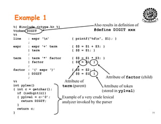 Example 1
%{ #include <ctype.h> %}
%token DIGIT
%%
line : expr ‘n’ { printf(“%dn” $1); }
Also results in definition of
#define DIGIT xxx
line : expr ‘n’ { printf( %dn , $1); }
;
expr : expr ‘+’ term { $$ = $1 + $3; }
| term { $$ = $1; }
;;
term : term ‘*’ factor { $$ = $1 * $3; }
| factor { $$ = $1; }
;
factor : ‘(’ expr ‘)’ { $$ = $2; }factor : ( expr ) { $$ = $2; }
| DIGIT { $$ = $1; }
;
%%
int yylex() Att ib t f t k
Attribute of
term (parent)
Attribute of factor (child)
int yylex()
{ int c = getchar();
if (isdigit(c))
{ yylval = c-’0’;
return DIGIT;
Attribute of token
(stored in yylval)
term (parent)
Example of a very crude lexical
l i k d b th
77
return DIGIT;
}
return c;
}
analyzer invoked by the parser
 