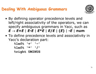 Dealing With Ambiguous Grammars
• By defining operator precedence levels and
left/right associativity of the operators we canleft/right associativity of the operators, we can
specify ambiguous grammars in Yacc, such as
E → E+E | E-E | E*E | E/E | (E) | -E | num| | | / | ( ) | |
• To define precedence levels and associativity in
Yacc’s declaration part:
%left ‘+’ ‘-’
%left ‘*’ ‘/’
% i ht UMINUS%right UMINUS
78
 