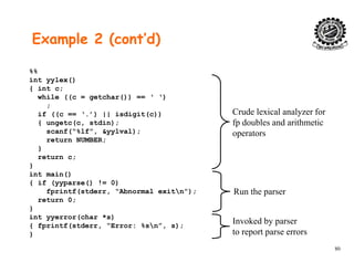 Example 2 (cont’d)
%%
int yylex()
{ int c;
while ((c = getchar()) == ‘ ‘)
;
if ((c == ‘.’) || isdigit(c)) Crude lexical analyzer for
f d bl d i h i{ ungetc(c, stdin);
scanf(“%lf”, &yylval);
return NUMBER;
}
fp doubles and arithmetic
operators
return c;
}
int main()
{ if (yyparse() != 0)
fprintf(stderr, “Abnormal exitn”);
return 0;
}
int yyerror(char *s)
Run the parser
Invoked by parser
80
{ fprintf(stderr, “Error: %sn”, s);
}
Invoked by parser
to report parse errors
 