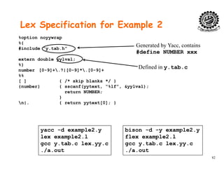 Lex Specification for Example 2
%option noyywrap
%{
#include “y.tab.h”
Generated by Yacc, contains
#define NUMBER xxx
extern double yylval;
%}
number [0-9]+.?|[0-9]*.[0-9]+
%%
#
Defined in y.tab.c
%%
[ ] { /* skip blanks */ }
{number} { sscanf(yytext, “%lf”, &yylval);
return NUMBER;
}}
n|. { return yytext[0]; }
yacc -d example2.y
lex example2.l
bison -d -y example2.y
flex example2.l
82
gcc y.tab.c lex.yy.c
./a.out
gcc y.tab.c lex.yy.c
./a.out
 