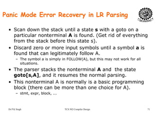 Panic Mode Error Recovery in LR Parsing
• Scan down the stack until a state s with a goto on a
particular nonterminal A is found. (Get rid of everythingp ( y g
from the stack before this state s).
• Discard zero or more input symbols until a symbol a is
found that can legitimately follow Afound that can legitimately follow A.
– The symbol a is simply in FOLLOW(A), but this may not work for all
situations.
h k h l d h• The parser stacks the nonterminal A and the state
goto[s,A], and it resumes the normal parsing.
• This nonterminal A is normally is a basic programming• This nonterminal A is normally is a basic programming
block (there can be more than one choice for A).
– stmt, expr, block, ...
Dr P K Singh TCS 502 Compiler Design 71
 