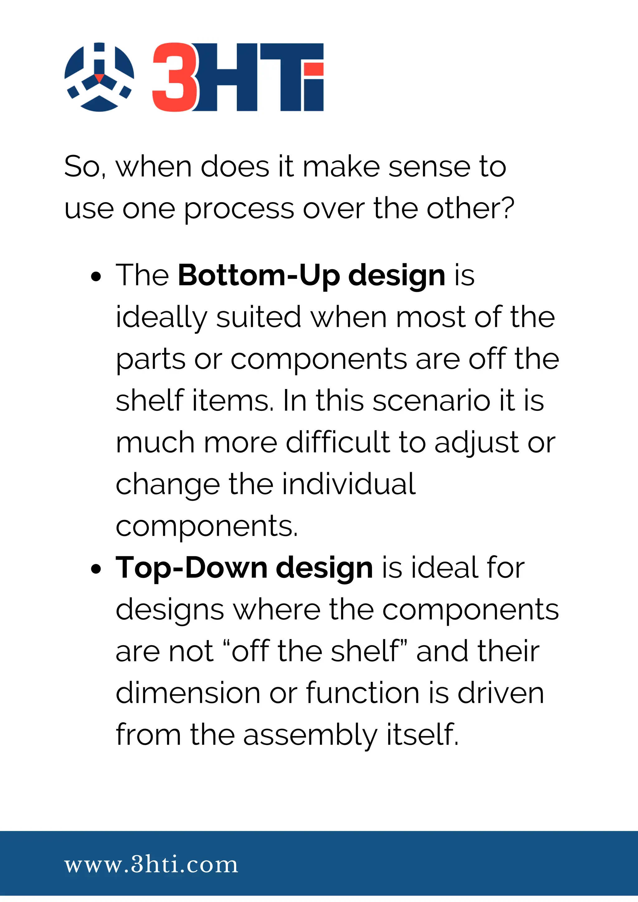 So, when does it make sense to
use one process over the other?
www.3hti.com
The Bottom-Up design is
ideally suited when most of the
parts or components are off the
shelf items. In this scenario it is
much more difficult to adjust or
change the individual
components.
Top-Down design is ideal for
designs where the components
are not “off the shelf” and their
dimension or function is driven
from the assembly itself.
 