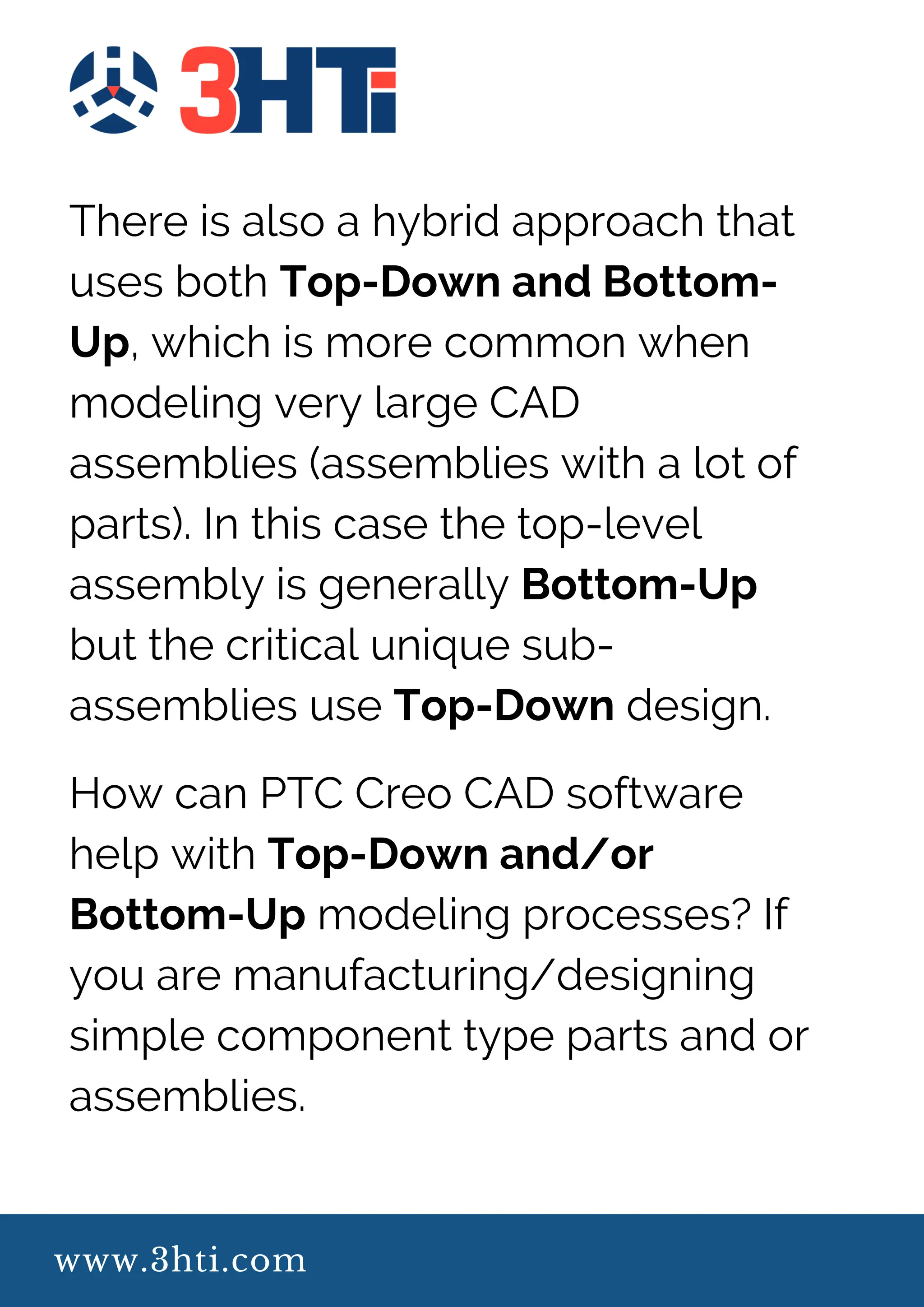 www.3hti.com
There is also a hybrid approach that
uses both Top-Down and Bottom-
Up, which is more common when
modeling very large CAD
assemblies (assemblies with a lot of
parts). In this case the top-level
assembly is generally Bottom-Up
but the critical unique sub-
assemblies use Top-Down design.
How can PTC Creo CAD software
help with Top-Down and/or
Bottom-Up modeling processes? If
you are manufacturing/designing
simple component type parts and or
assemblies.
 