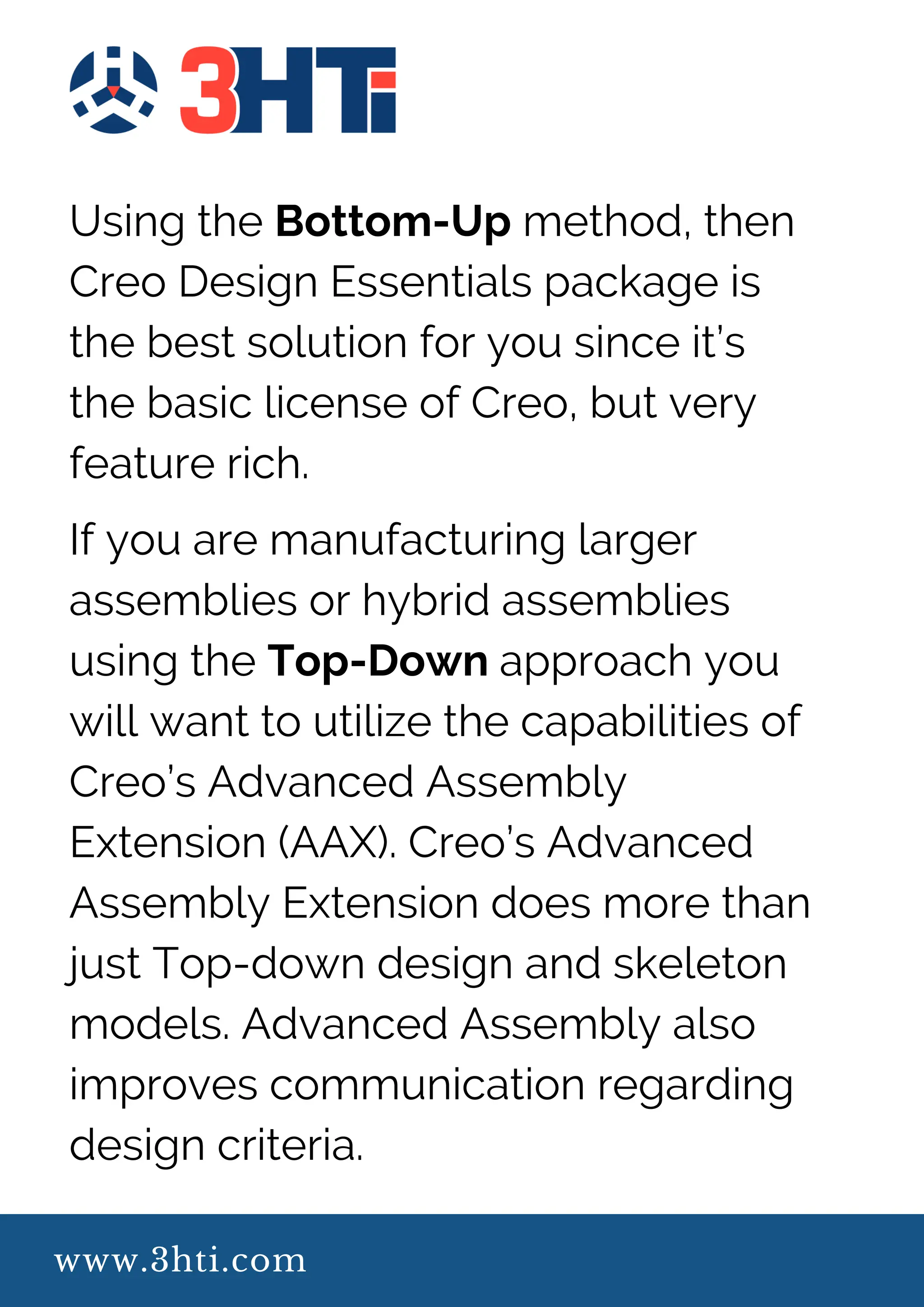 www.3hti.com
Using the Bottom-Up method, then
Creo Design Essentials package is
the best solution for you since it’s
the basic license of Creo, but very
feature rich.
If you are manufacturing larger
assemblies or hybrid assemblies
using the Top-Down approach you
will want to utilize the capabilities of
Creo’s Advanced Assembly
Extension (AAX). Creo’s Advanced
Assembly Extension does more than
just Top-down design and skeleton
models. Advanced Assembly also
improves communication regarding
design criteria.
 