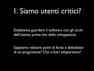 1. Siamo utenti critici?

Dobbiamo guardare il software con gli occhi
dell’utente, prima che dello sviluppatore.


Sappiamo valutare punti di forza e debolezze
di un programma? Che criteri adoperiamo?
 