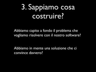 3. Sappiamo cosa
        costruire?
Abbiamo capito a fondo il problema che
vogliamo risolvere con il nostro software?


Abbiamo in mente una soluzione che ci
convince davvero?
 