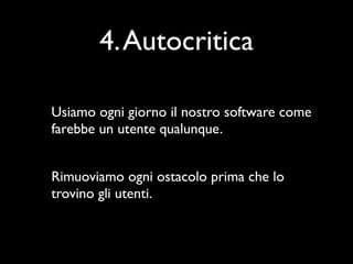 4. Autocritica

Usiamo ogni giorno il nostro software come
farebbe un utente qualunque.


Rimuoviamo ogni ostacolo prima che lo
trovino gli utenti.
 