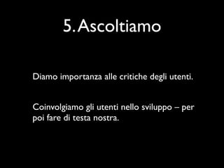 5. Ascoltiamo

Diamo importanza alle critiche degli utenti.


Coinvolgiamo gli utenti nello sviluppo – per
poi fare di testa nostra.
 