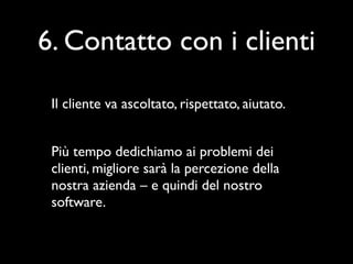 6. Contatto con i clienti

 Il cliente va ascoltato, rispettato, aiutato.


 Più tempo dedichiamo ai problemi dei
 clienti, migliore sarà la percezione della
 nostra azienda – e quindi del nostro
 software.
 