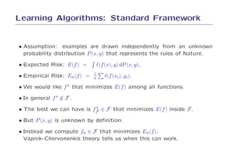 Learning Algorithms: Standard Framework


• Assumption: examples are drawn independently from an unknown
  probability distribution P (x, y) that represents the rules of Nature.

• Expected Risk: E(f ) =    ℓ(f (x), y) dP (x, y).
                           1
• Empirical Risk: En(f ) = n    ℓ(f (xi), yi).
• We would like f ∗ that minimizes E(f ) among all functions.
• In general f ∗ ∈ F .
                 /
                           ∗
• The best we can have is fF ∈ F that minimizes E(f ) inside F .
• But P (x, y) is unknown by deﬁnition.
• Instead we compute fn ∈ F that minimizes En(f ).
  Vapnik-Chervonenkis theory tells us when this can work.
 
